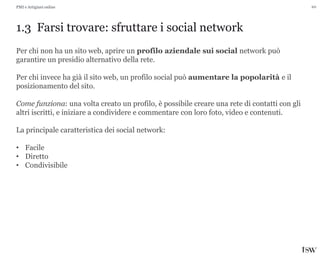 20
1.3 Farsi trovare: sfruttare i social network
PMI e Artigiani online
Per chi non ha un sito web, aprire un profilo aziendale sui social network può
garantire un presidio alternativo della rete.
Per chi invece ha già il sito web, un profilo social può aumentare la popolarità e il
posizionamento del sito.
Come funziona: una volta creato un profilo, è possibile creare una rete di contatti con gli
altri iscritti, e iniziare a condividere e commentare con loro foto, video e contenuti.
La principale caratteristica dei social network:
• Facile
• Diretto
• Condivisibile
 