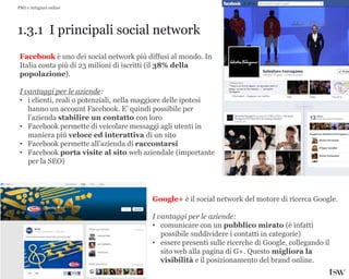 21
1.3.1 I principali social network
PMI e Artigiani online
Facebook è uno dei social network più diffusi al mondo. In
Italia conta più di 23 milioni di iscritti (il 38% della
popolazione).
I vantaggi per le aziende:
• i clienti, reali o potenziali, nella maggiore delle ipotesi
hanno un account Facebook. E’ quindi possibile per
l’azienda stabilire un contatto con loro
• Facebook permette di veicolare messaggi agli utenti in
maniera più veloce ed interattiva di un sito
• Facebook permette all’azienda di raccontarsi
• Facebook porta visite al sito web aziendale (importante
per la SEO)
Google+ è il social network del motore di ricerca Google.
I vantaggi per le aziende:
• comunicare con un pubblico mirato (è infatti
possibile suddividere i contatti in categorie)
• essere presenti sulle ricerche di Google, collegando il
sito web alla pagina di G+. Questo migliora la
visibilità e il posizionamento del brand online.
 
