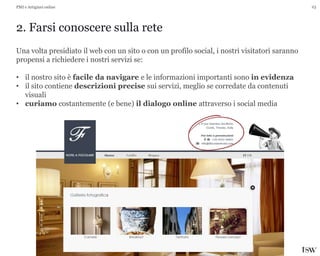 23
2. Farsi conoscere sulla rete
PMI e Artigiani online
Una volta presidiato il web con un sito o con un profilo social, i nostri visitatori saranno
propensi a richiedere i nostri servizi se:
• il nostro sito è facile da navigare e le informazioni importanti sono in evidenza
• il sito contiene descrizioni precise sui servizi, meglio se corredate da contenuti
visuali
• curiamo costantemente (e bene) il dialogo online attraverso i social media
 