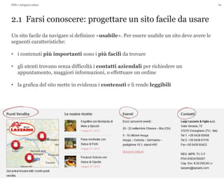 24
2.1 Farsi conoscere: progettare un sito facile da usare
PMI e Artigiani online
Un sito facile da navigare si definisce «usabile». Per essere usabile un sito deve avere le
seguenti caratteristiche:
• i contenuti più importanti sono i più facili da trovare
• gli utenti trovano senza difficoltà i contatti aziendali per richiedere un
appuntamento, maggiori informazioni, o effettuare un ordine
• la grafica del sito mette in evidenza i contenuti e li rende leggibili
 
