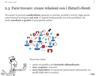 26
2.3 Farsi trovare: creare relazioni con i (futuri) clienti
PMI e Artigiani online
Da sempre le persone condividono opinioni su aziende, prodotti e servizi. Oggi queste
conversazioni avvengono sul web. E’ quindi fondamentale non solo presidiare, ma
anche ascoltare e gestire il passaparola online.
Errori da evitare
• aprire un profilo e poi lasciarlo abbandonato
• non «seguire» nessuno
• non rispondere ai commenti (partecipare attivamente sui
profili degli altri è un plus).
 