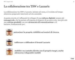 33
La collaborazione tra TSW e Lazzaris
PMI e Artigiani online
La collaborazione tra TSW e Lazzaris, iniziata nel 2003, si è evoluta nel tempo
attraverso progressivi interventi sul sito aziendale.
A questa crescita si è affiancato lo sviluppo di una cultura digitale sempre più
consapevole, che ha portato all’esigenza di disporre di un nuovo sito: non più solo
una vetrina prodotti, ma uno strumento di comunicazione e di
business, fondamentale per:
potenziare la propria visibilità sui motori di ricerca
rafforzare e diffondere il brand Lazzaris
stabilire un contatto diretto con il proprio target, anche
attraverso i dispositivi mobili
 