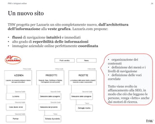 34
Un nuovo sito
PMI e Artigiani online
TSW progetta per Lazzaris un sito completamente nuovo, dall’architettura
dell’informazione alla veste grafica. Lazzaris.com propone:
• flussi di navigazione intuitivi e immediati
• alto grado di reperibilità delle informazioni
• immagine aziendale online perfettamente coordinata
• organizzazione dei
contenuti
• definizione dei menù e i
livelli di navigazione
• definizione delle voci
correlate
Tutto viene svolto in
affiancamento alla SEO, in
modo che ciò che leggono le
persone, venga «letto» anche
dai motori di ricerca.
 
