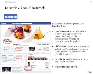 38
Lazzaris e i social network
PMI e Artigiani online
Lazzaris sfrutta la sua presenza su
Facebook per:
• creare una community attorno
al brand (es. appassionati di
ricette, food blogger che
recensiscono i prodotti ed
interagiscono sulla pagina)
• diffondere verso i propri contatti i
valori che l’azienda rappresenta: la
buona tavola, la cultura del cibo, i
prodotti tipici, ecc.
• dare informazioni sui prodotti e
sugli eventi aziendali
• portare traffico al sito
contatti
aziendali
spazio per
lasciare un
commento
video
condiviso
foto
condivise
 