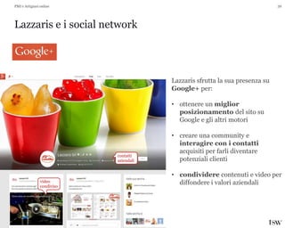 39
Lazzaris e i social network
PMI e Artigiani online
Lazzaris sfrutta la sua presenza su
Google+ per:
• ottenere un miglior
posizionamento del sito su
Google e gli altri motori
• creare una community e
interagire con i contatti
acquisiti per farli diventare
potenziali clienti
• condividere contenuti e video per
diffondere i valori aziendali
contatti
aziendali
video
condiviso
 