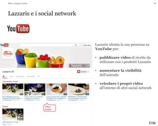 40
Lazzaris e i social network
PMI e Artigiani online
Lazzaris sfrutta la sua presenza su
YouTube per:
• pubblicare video di ricette da
utilizzare con i prodotti Lazzaris
• aumentare la visibilità
dell’azienda
• veicolare i propri video
all’interno di altri social network
video
ricette
 
