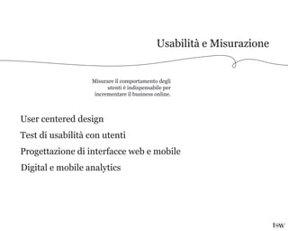 Usabilità e Misurazione
Misurare il comportamento degli
utenti è indispensabile per
incrementare il business online.
User centered design
Test di usabilità con utenti
Progettazione di interfacce web e mobile
Digital e mobile analytics
 