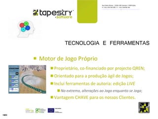 TECNOLOGIA E FERRAMENTAS Motor de Jogo Próprio Proprietário, co-financiado por projecto QREN; Orientado para a produção ágil de Jogos; Inclui ferramentas de autoria: edição  LIVE No extremo, alterações ao Jogo enquanto se Joga ; Vantagem CHAVE para os nossos Clientes. 