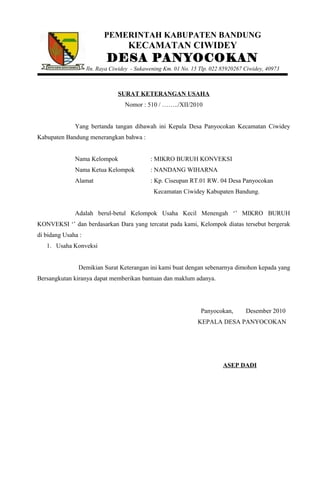 PEMERINTAH KABUPATEN BANDUNG
KECAMATAN CIWIDEY
DESA PANYOCOKAN
Jln. Raya Ciwidey - Sukawening Km. 01 No. 15 Tlp. 022 85920267 Ciwidey, 40973
SURAT KETERANGAN USAHA
Nomor : 510 / ……../XII/2010
Yang bertanda tangan dibawah ini Kepala Desa Panyocokan Kecamatan Ciwidey
Kabupaten Bandung menerangkan bahwa :
Nama Kelompok : MIKRO BURUH KONVEKSI
Nama Ketua Kelompok : NANDANG WIHARNA
Alamat : Kp. Ciseupan RT.01 RW. 04 Desa Panyocokan
Kecamatan Ciwidey Kabupaten Bandung.
Adalah berul-betul Kelompok Usaha Kecil Menengah ‘’ MIKRO BURUH
KONVEKSI ‘’ dan berdasarkan Dara yang tercatat pada kami, Kelompok diatas tersebut bergerak
di bidang Usaha :
1. Usaha Konveksi
Demikian Surat Keterangan ini kami buat dengan sebenarnya dimohon kepada yang
Bersangkutan kiranya dapat memberikan bantuan dan maklum adanya.
Panyocokan, Desember 2010
KEPALA DESA PANYOCOKAN
ASEP DADI
 