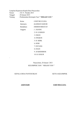 Lampiran Keputusan Kepala Desa Panyocokan
Nomor : 141/ 8 - Pemdes 2015
Tanggal : 20 Januari 2015
Tentang : Pembantukan Kelompok Tani ‘’ MEKAR TANI ‘’
Ketua : USEP MULYANA
Sekretaris : KASMAN SAHURI
Bendahara : DODOH HIDAYAT
Anggota : 1. JAJANG
2. H. LUKMAN
3. EMAN
4. ENGKOS
5. H. SIDIK
6. OOM
7. ENTANG
8. ENAN
9. AI KHOSIROH
10. H. SUKUR
.
Panyocokan, 20 Januari 2015
KELOMPOK TANI ‘’ MEKAR TANI ‘’
KEPALA DESA PANYOCOKAN KETUA KELOMPOK
ASEP DADI USEP MULYANA
 
