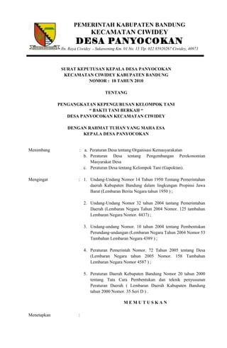 PEMERINTAH KABUPATEN BANDUNG
KECAMATAN CIWIDEY
DESA PANYOCOKAN
Jln. Raya Ciwidey - Sukawening Km. 01 No. 15 Tlp. 022 85920267 Ciwidey, 40973
SURAT KEPUTUSAN KEPALA DESA PANYOCOKAN
KECAMATAN CIWIDEY KABUPATEN BANDUNG
NOMOR : 18 TAHUN 2010
TENTANG
PENGANGKATAN KEPENGURUSAN KELOMPOK TANI
“ BAKTI TANI BERKAH “
DESA PANYOCOKAN KECAMATAN CIWIDEY
DENGAN RAHMAT TUHAN YANG MAHA ESA
KEPALA DESA PANYOCOKAN
Menimbang
Mengingat
Menetapkan
:
:
:
a. Peraturan Desa tentang Organisasi Kemasyarakatan
b. Peraturan Desa tentang Pengembangan Perekonomian
Masyarakat Desa
c. Peraturan Desa tentang Kelompok Tani (Gapoktan).
1. Undang-Undang Nomor 14 Tahun 1950 Tentang Pemerintahan
daerah Kabupaten Bandung dalam lingkungan Propinsi Jawa
Barat (Lembaran Berita Negara tahun 1950 ) ;
2. Undang-Undang Nomor 32 tahun 2004 tantang Pemerintahan
Daerah (Lembaran Negara Tahun 2004 Nomor. 125 tambahan
Lembaran Negara Nomor. 4437) ;
3. Undang-undang Nomor. 10 tahun 2004 tentang Pembentukan
Perundang-undangan (Lembaran Negara Tahun 2004 Nomor 53
Tambahan Lembaran Negara 4389 ) ;
4. Peraturan Pemerintah Nomor. 72 Tahun 2005 tentang Desa
(Lembaran Negara tahun 2005 Nomor. 158 Tambahan
Lembaran Negara Nomor 4587 ) ;
5. Peraturan Daerah Kebupaten Bandung Nomor 20 tahun 2000
tentang Tata Cara Pembentukan dan teknik penyusunan
Peraturan Daerah ( Lembaran Daerah Kabupaten Bandung
tahun 2000 Nomor. 35 Seri D ) .
M E M U T U S K A N
 