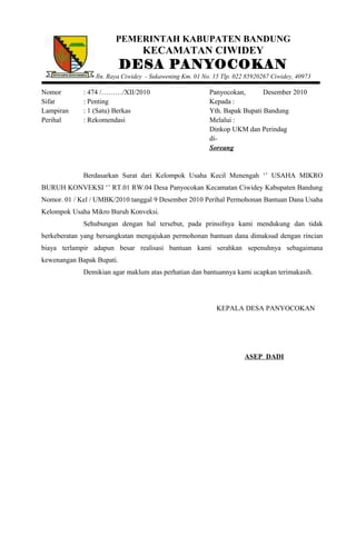 PEMERINTAH KABUPATEN BANDUNG
KECAMATAN CIWIDEY
DESA PANYOCOKAN
Jln. Raya Ciwidey - Sukawening Km. 01 No. 15 Tlp. 022 85920267 Ciwidey, 40973
Nomor : 474 /………/XII/2010 Panyocokan, Desember 2010
Sifat : Penting Kepada :
Lampiran : 1 (Satu) Berkas Yth. Bapak Bupati Bandung
Perihal : Rekomendasi Melalui :
Dinkop UKM dan Perindag
di-
Soreang
Berdasarkan Surat dari Kelompok Usaha Kecil Menengah ‘’ USAHA MIKRO
BURUH KONVEKSI ‘’ RT.01 RW.04 Desa Panyocokan Kecamatan Ciwidey Kabupaten Bandung
Nomor. 01 / Kel / UMBK/2010 tanggal 9 Desember 2010 Perihal Permohonan Bantuan Dana Usaha
Kelompok Usaha Mikro Buruh Konveksi.
Sehubungan dengan hal tersebut, pada prinsifnya kami mendukung dan tidak
berkeberatan yang bersangkutan mengajukan permohonan bantuan dana dimaksud dengan rincian
biaya terlampir adapun besar realisasi bantuan kami serahkan sepenuhnya sebagaimana
kewenangan Bapak Bupati.
Demikian agar maklum atas perhatian dan bantuannya kami ucapkan terimakasih.
KEPALA DESA PANYOCOKAN
ASEP DADI
 