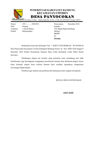 PEMERINTAH KABUPATEN BANDUNG
KECAMATAN CIWIDEY
DESA PANYOCOKAN
Jln. Raya Ciwidey - Sukawening Km. 01 No. 15 Tlp. 022 85920267 Ciwidey, 40973
Nomor : 474 /………/XII/2010 Panyocokan, Desember 2010
Sifat : Penting Kepada :
Lampiran : 1 (Satu) Berkas Yth. Bapak Bupati Bandung
Perihal : Rekomendasi Melalui :
BKPPP
di-
Soreang
Berdasarkan Surat dari Kelompok Tani ‘’ BAKTI TANI BERKAH ‘’ RT.04 RW.04
Desa Panyocokan Kecamatan Ciwidey Kabupaten Bandung Nomor. 01 / Kel / BTB /2010 tanggal 9
Desember 2010 Perihal Permohonan Bantuan Dana Usaha Kelompok Usaha Mikro Buruh
Konveksi.
Sehubungan dengan hal tersebut, pada prinsifnya kami mendukung dan tidak
berkeberatan yang bersangkutan mengajukan permohonan bantuan dana dimaksud dengan rincian
biaya terlampir adapun besar realisasi bantuan kami serahkan sepenuhnya sebagaimana
kewenangan Bapak Bupati.
Demikian agar maklum atas perhatian dan bantuannya kami ucapkan terimakasih.
KEPALA DESA PANYOCOKAN
ASEP DADI
 