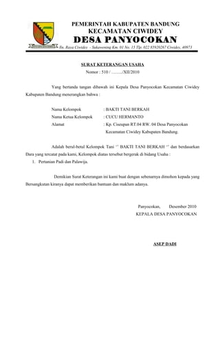 PEMERINTAH KABUPATEN BANDUNG
KECAMATAN CIWIDEY
DESA PANYOCOKAN
Jln. Raya Ciwidey - Sukawening Km. 01 No. 15 Tlp. 022 85920267 Ciwidey, 40973
SURAT KETERANGAN USAHA
Nomor : 510 / ……../XII/2010
Yang bertanda tangan dibawah ini Kepala Desa Panyocokan Kecamatan Ciwidey
Kabupaten Bandung menerangkan bahwa :
Nama Kelompok : BAKTI TANI BERKAH
Nama Ketua Kelompok : CUCU HERMANTO
Alamat : Kp. Ciseupan RT.04 RW. 04 Desa Panyocokan
Kecamatan Ciwidey Kabupaten Bandung.
Adalah berul-betul Kelompok Tani ‘’ BAKTI TANI BERKAH ‘’ dan berdasarkan
Dara yang tercatat pada kami, Kelompok diatas tersebut bergerak di bidang Usaha :
1. Pertanian Padi dan Palawija.
Demikian Surat Keterangan ini kami buat dengan sebenarnya dimohon kepada yang
Bersangkutan kiranya dapat memberikan bantuan dan maklum adanya.
Panyocokan, Desember 2010
KEPALA DESA PANYOCOKAN
ASEP DADI
 