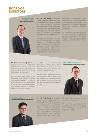 ANNUAL REPORT 2021 5
BOARD OF
DIRECTORS
Mr Tan Cher Liang
Lead Independent
Non-Executive Director
Mr Tan Cher Liang, a Singapore
Citizen, is the Lead Independent Non-
Executive Director of the Company.
He chairs the Audit Committee
and is a member of the Nominating
Committee and the Remuneration
Committee. He has more than 40
years of experience in corporate
advisory and general management.
Currently, he also serves on the
boards of various public and private
companies in Singapore including
being an Independent Non-Executive
Chairman of Jumbo Group Limited
and Vibrant Group Limited, and an
Independent Director of Food Empire
Holdings Limited, Kingsmen Creatives
Ltd, and IPC Corporation Ltd. He is
also a Trustee of Kwan Im Thong Hood
Cho Temple and a Director of D S Lee
Foundation, EtonHouse Community
Fund and Children’s Charities
Association.
He is a qualified financial professional
from the Association of Chartered
Certified Accountants of the United
Kingdom. He was conferred the
Public Service Medal (PBM) in 1996.
Mr Seah Seow Kang Steven
Independent Non-Executive Director
Mr Lui Pang Hung
Independent Non-Executive Director
Mr Seah Seow Kang Steven, a
Singapore citizen, is an Independent
Non-Executive Director of the
Company. He is a lawyer by profession
and has more than 40 years of
experience in legal practice.
Mr Seah Seow Kang Steven is the
co-founder and is currently a partner
of Seah Ong & Partners LLP and has
been involved in the management
of the firm and also handled general
legal matters relating to property,
family, corporate and litigation.
Mr Lui Pang Hung, a Singapore
citizen, is an Independent Non-
Executive Director of the Company.
Mr Lui has worked in Singapore,
China, and Indonesia for several
years and held senior management
positions in various industries. He
was a legal practitioner by profession
before venturing into corporate
positions and has more than
In 2002, he was awarded the
Public Service Medal (Pingat Bakti
Masyarakat) and in 2013, he was
awarded the Public Service Star
(Bintang Bakti Masyarakat).
Mr Seah Seow Kang Steven obtained
his Bachelor of Laws (Honours) from
the University of Singapore in 1980
and a Diploma in Business Law from
the National University of Singapore
in 1988.
25 years of experience in general and
operational management.
Mr Lui Pang Hung obtained his
Bachelor of Laws (Honours) degree
from the National University of
Singapore in 1981.
 