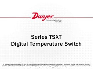 Series TSXT
Digital Temperature Switch
The materials included in this compilation are for the use of Dwyer Instruments, Inc. potential customers and current employees as a resource only. They may not be reproduced, published, or
transmitted electronically for commercial purposes. Furthermore, the Company’s name, likeness, product names, and logos, included within these compilations may not be used without specific,
written prior permission from Dwyer Instruments, Inc. ©Copyright 2019 Dwyer Instruments, Inc.
 