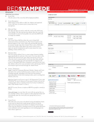 Neal Harrington | sales@redstampede.com | 704.578.1248 | 6701 Fairview Rd., Charlotte, NC 28210 | www.redstampede.com 
REDSTAMPEDE REDEFINE POSSIBLE 
EVENTS 
HOSTING AN EVENT 
 Event Title 
This the name of the event that will be displayed publicly 
 Event Description 
Multi-media content editor to allow site Admins and registered 
Users a full suite of content tools to create their event 
descriptions 
 Date and Time 
The date and time are used to order the events in the All Events 
View Module. The date and time also dictate when the event will 
automatically be removed from public view and when RSVP will 
no longer be available. 
 Location 
The Venue Name field lists where the event is being held 
(Someone’s home, a restaurant, etc.) The Venue Location is the 
physical address of the venue, which will automatically generate 
an accurate Google map when created. There is also a field called 
Extra Venue Notes, which allows the creator of the event to 
input any special considerations and/or notes about the venue 
(parking, contact numbers, etc.) 
 Donation Tiers 
This new features allows Users to create unique donation landing 
pages specifically for each tier of the event. Users may click on the 
Add Tier link and insert the name, label, and amount of the tier. 
After the event is created and live on the site, these links will each 
have a unique landing page and automatically be assigned to the 
event it is associated with when a donation is received for the event, 
Site Admins will see the event association in the referral page field of 
the donation report accessed through the Admin Portal 
 Invites / Permission 
Invites: Using the Community Recruiter Module, Admins and Users 
may select one or more methods to invite contacts to the event 
including manually, uploading a CSV file from their desktop, 
importing address books from email providers, and/or inviting their 
friends on the site. 
Who Can View: If your Event is open to all Organization Users, click 
“Everyone” to view it. However, if you want to create an Event for 
certain people, such as a training session for County Coordinators, 
click “Only friends I invite” to view it. 
RSVP: You may choose to require an RSVP for people to attend an 
Event. 
Share with Groups: you may share the event with any group that you 
are a member. There is also an option to select all groups which will 
automatically share the event with every group that you are a 
member. 
 Create Event: 
This will create your event to be placed on the web platform. Some 
events that are shared with certain groups will have to first be 
approved by the group owner before it is displayed. Each Group 
owner who has selected to moderate activity in the group will receive 
a site notification and email regarding an event awaiting approval, 
with a link to approve it. 
10 
 