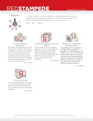 Neal Harrington | sales@redstampede.com | 704.578.1248 | 6701 Fairview Rd., Charlotte, NC 28210 | www.redstampede.com 
REDSTAMPEDE REDEFINE POSSIBLE 
OVERVIEW 
A complete toolkit for you and your supporters – 
find and recruit new donors to your 
organization while raising money through your website, social networks, email, events, 
personal fundraising pages, money 
- 
bombs, and on 
- 
line donor contests. 
Details Specs Training 
SECURE DONATION 
PROCESSING 
We eliminate red flags that cause donor 
hesitation, like changes in URL domains 
and different branding on your donation 
pages. We set up each client with your 
own unique payment gateway so your 
supporters can rest easy knowing that 
they are giving directly to your campaign 
and not a third party vendor to process 
your credit card information. 
READ MORE 
UNLIMITED UNIQUE DONATION 
PAGES 
You can create and revise the landing 
page message and automated thank you 
email for each unique donation page 
created. For political organizations, 
easily set thresholds to trigger fields that 
collect the required information to 
ensure complete and accurate 
compliance. 
READ MORE 
PERSONAL FUNDRAISING / 
REFERRAL PAGES 
“Social-Raising”, “Crowd-funding” – 
we simply call it “Fundraising.” 
Regardless, our fundraising pages will 
change how you raise money from this 
point forward. Anyone can create & 
customize a their personal fundraising 
page in seconds, share it to Facebook 
& Twitter, embed it into a website or 
blog, & email it to their personal 
contacts in a matter of minutes. 
READ MORE 
EVENT TICKETING 
A tool for your supporters to host events 
on your behalf, share & promote them 
with their groups and social networks, 
track attendance, sell tickets and manage 
registration. 
READ MORE 
2 
 