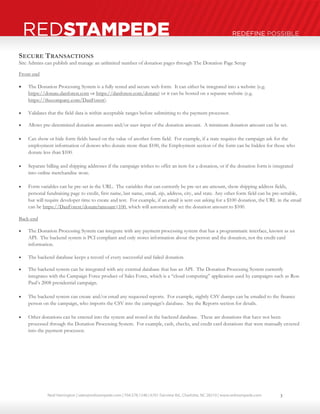 Neal Harrington | sales@redstampede.com | 704.578.1248 | 6701 Fairview Rd., Charlotte, NC 28210 | www.redstampede.com 
REDSTAMPEDE REDEFINE POSSIBLE 
SECURE TRANSACTIONS 
Site Admins can publish and manage an unlimited number of donation pages through The Donation Page Setup 
Front-end 
 The Donation Processing System is a fully tested and secure web form. It can either be integrated into a website (e.g. 
https://donate.danforest.com or https://danforest.com/donate) or it can be hosted on a separate website (e.g. 
https://thecompany.com/DanForest). 
 Validates that the field data is within acceptable ranges before submitting to the payment processor. 
 Allows pre-determined donation amounts and/or user-input of the donation amount. A minimum donation amount can be set. 
 Can show or hide form fields based on the value of another form field. For example, if a state requires the campaign ask for the 
employment information of donors who donate more than $100, the Employment section of the form can be hidden for those who 
donate less than $100. 
 Separate billing and shipping addresses if the campaign wishes to offer an item for a donation, or if the donation form is integrated 
into online merchandise store. 
 Form variables can be pre-set in the URL. The variables that can currently be pre-set are amount, show shipping address fields, 
personal fundraising page to credit, first name, last name, email, zip, address, city, and state. Any other form field can be pre-settable, 
but will require developer time to create and test. For example, if an email is sent out asking for a $100 donation, the URL in the email 
can be https://DanForest/donate?amount=100, which will automatically set the donation amount to $100. 
Back-end 
 The Donation Processing System can integrate with any payment processing system that has a programmatic interface, known as an 
API. The backend system is PCI compliant and only stores information about the person and the donation, not the credit card 
information. 
 The backend database keeps a record of every successful and failed donation. 
 The backend system can be integrated with any external database that has an API. The Donation Processing System currently 
integrates with the Campaign Force product of Sales Force, which is a “cloud computing” application used by campaigns such as Ron 
Paul’s 2008 presidential campaign. 
 The backend system can create and/or email any requested reports. For example, nightly CSV dumps can be emailed to the finance 
person on the campaign, who imports the CSV into the campaign’s database. See the Reports section for details. 
 Other donations can be entered into the system and stored in the backend database. These are donations that have not been 
processed through the Donation Processing System. For example, cash, checks, and credit card donations that were manually entered 
into the payment processor. 
3 
 