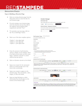 Neal Harrington | sales@redstampede.com | 704.578.1248 | 6701 Fairview Rd., Charlotte, NC 28210 | www.redstampede.com 
REDSTAMPEDE REDEFINE POSSIBLE 
DONATION PAGES 
Steps to Building a Donation Page 
 Select an existing donation page from the 
drop down menu or enter the title of a 
new donation page 
 If you’re creating a new donation page, 
enter the donation amount that will set 
the employer and occupation field 
requirements and click “Save” 
 To customize your new page, click on 
the “Go to Edit Page” button 
 Select one of the three template options: 
Template 1 – form aligned right 
Template 2 – form aligned left 
Template 3 – form aligned below 
 Enter the amount of each donation 
option to display on the webpage. There 
is no limit on how many you may create. 
Select “Add New Amount” to create 
additional giving options. 
 Select on donation amount as the default 
 Input your content for the automated 
thank you email message sent to the 
donor after contributing 
 Input your content to appear on the 
donation page. This can include a video, 
images, or other rich media. 
 Input any legal disclaimer or other 
information that should appear at the 
bottom of the donation page 
4 
 
