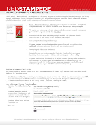 Neal Harrington | sales@redstampede.com | 704.578.1248 | 6701 Fairview Rd., Charlotte, NC 28210 | www.redstampede.com 
REDSTAMPEDE REDEFINE POSSIBLE 
PERSONAL FUNDRAISING / REFERRAL PAGES 
“Social-Raising”, “Crowd-funding” – we simply call it “Fundraising.” Regardless, our fundraising pages will change how you raise money 
from this point forward. Anyone can create & customize a their personal fundraising page in seconds, share it to Facebook & Twitter, 
embed it into a website or blog, & email it to their personal contacts in a matter of minutes. 
 Create a Personal Fundraising or Referral page. Each page can be turned into a money bomb 
at anytime which will auto scroll the users most recent donors to give through their page 
 We use this tool to encourage others to make referrals. You can earn money by creating your 
personal referral page with a single click. Try it here. 
 Customize your page or use one of the templates provided. You can change the title, 
description, and the goal amount of each fundraising page created. 
 View your public fundraising or referral page 
 Users can track and monitor their fundraising progress from their personal fundraising 
dashboards and receive automated alerts for each new donation received 
 Share your page to Facebook and Twitter 
 Embed a link into your email program like Outlook or Gmail; embed your personal 
fundraising thermometer and/or a link to your donation page in a website or blog. 
 Users can send emails to their friends on the website, contacts from any online email service, 
and/or contacts on any major social network asking them to make a donation to your 
organization through their fundraising page. Invite your contacts to buy a Red Stampede 
website through your page or embed it in a personal website or blog 
PERSONAL FUNDRAISING PAGE SETUP 
Site Admins manage the defaulted content of the user’s Personal Fundraising or Referral Pages from the Admin Portal under the Site 
Builders in the Fundraising section. 
 Site Admins control the title, description, and fundraising goal amount to appear as the defaults each time a user creates a new PFP. 
 Each site user may use the default template or customize their page with their own title, description, and fundraising goal 
 Learn more about PFP’s and PRP’s in the MY-Advocacy Network Chapter under Fundraising and Referrals. 
Steps to Creating a Personal Fundraising Page 
 Enter the Personal Fundraising Page 
Title 
 Enter the description using the 
content editor. Administrators and 
registered users may add video or 
other rich media to the description. 
 Enter the amount of the personal 
fundraising goal 
 Click save 
7 
 