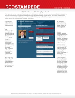Neal Harrington | sales@redstampede.com | 704.578.1248 | 6701 Fairview Rd., Charlotte, NC 28210 | www.redstampede.com 
REDSTAMPEDE REDEFINE POSSIBLE 
Each registered user has the personal fundraising tool in their account. Each user may have multiple personal fundraising pages and 
may customize the title, description, and the amount of their personal fundraising goal. By default, as explained earlier, the site 
administrator creates a site wide template for all personal fundraising pages so that if the user prefers not to edit or customize any 
editable section they may begin using their page immediately. 
User’s title and 
welcome message 
with description on 
how to get started 
Edit: 
Link to page where 
user may edit the 
title, description, and 
the amount fields of 
their personal 
fundraising page 
Edit Picture: 
User may upload a 
photo that will 
appear next to their 
personal fundraising 
thermometer on 
their public 
page. This allows 
each user to 
personalize their 
fundraising 
campaigns even 
more 
View Public Page: 
Links to the user’s 
live personal 
fundraising page so 
that they may see 
what each person 
will view when they 
are on their page 
My Fundraising 
Campaign Statistics: 
Shows an automated 
message thanking the 
user for helping the 
campaign fundraise 
Statistics: 
Highlights the user’s 
fundraising performance 
including the Amount 
Raised, number of 
donations, their personal 
fundraising goal, and the 
percentage of their goal 
they have achieved 
Contact Recruiter: 
The Invite Your Friends 
tool is embedded into 
each user’s fundraising 
page allowing them to 
easily invite their 
contacts to participate in 
their personal 
fundraising campaign 
Embed/Share Your 
Fundraising Campaign: 
A very powerful tool 
that allows users to copy 
and paste a link to their 
personal fundraising 
page, code to embed the 
picture and thermometer 
into their own personal 
website or blog; and/or 
code to embed just the 
thermometer into their 
personal website or blog. 
Highlights of Your Personal Fundraising Page Dashboard 
8 
 