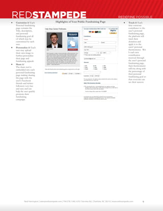 Neal Harrington | sales@redstampede.com | 704.578.1248 | 6701 Fairview Rd., Charlotte, NC 28210 | www.redstampede.com 
REDSTAMPEDE REDEFINE POSSIBLE 
 Customize it! Each 
Personal fundraising 
page contains the 
Title, description, 
and personal 
fundraising goal all 
of which may be 
customized by each 
user. 
 Personalize it! Each 
user may upload 
their own image to 
further personalize 
their page and 
fundraising appeals 
 Share it! 
The share tool is 
embedded into each 
personal fundraising 
page making sharing 
the page with the 
user’s Facebook 
friends and twitter 
followers very fast 
and easy and can 
help the user quickly 
promote their 
fundraising 
campaign. 
 Track it! Each 
time someone 
contributes to the 
user’s personal 
fundraising page, 
the platform will 
track their 
donation and 
apply it to the 
users’ personal 
thermometer. Wit 
h each new 
contribution 
received through 
the user’s personal 
fundraising page, 
their thermometer 
will rise along with 
the percentage of 
their personal 
fundraising goal so 
that everyone can 
see their success 
Highlights of Your Public Fundraising Page 
9 
 