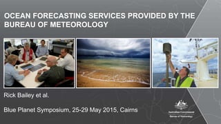 OCEAN FORECASTING SERVICES PROVIDED BY THE
BUREAU OF METEOROLOGY
Rick Bailey et al.
Blue Planet Symposium, 25-29 May 2015, Cairns
 