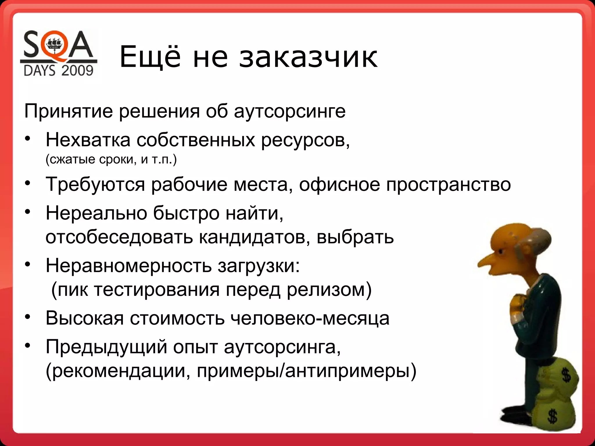 Ещё не заказчик
Принятие решения об аутсорсинге
• Нехватка собственных ресурсов,
  (сжатые сроки, и т.п.)
• Требуются рабочие места, офисное пространство
• Нереально быстро найти,
  отсобеседовать кандидатов, выбрать
• Неравномерность загрузки:
   (пик тестирования перед релизом)
• Высокая стоимость человеко-месяца
• Предыдущий опыт аутсорсинга,
  (рекомендации, примеры/антипримеры)
 