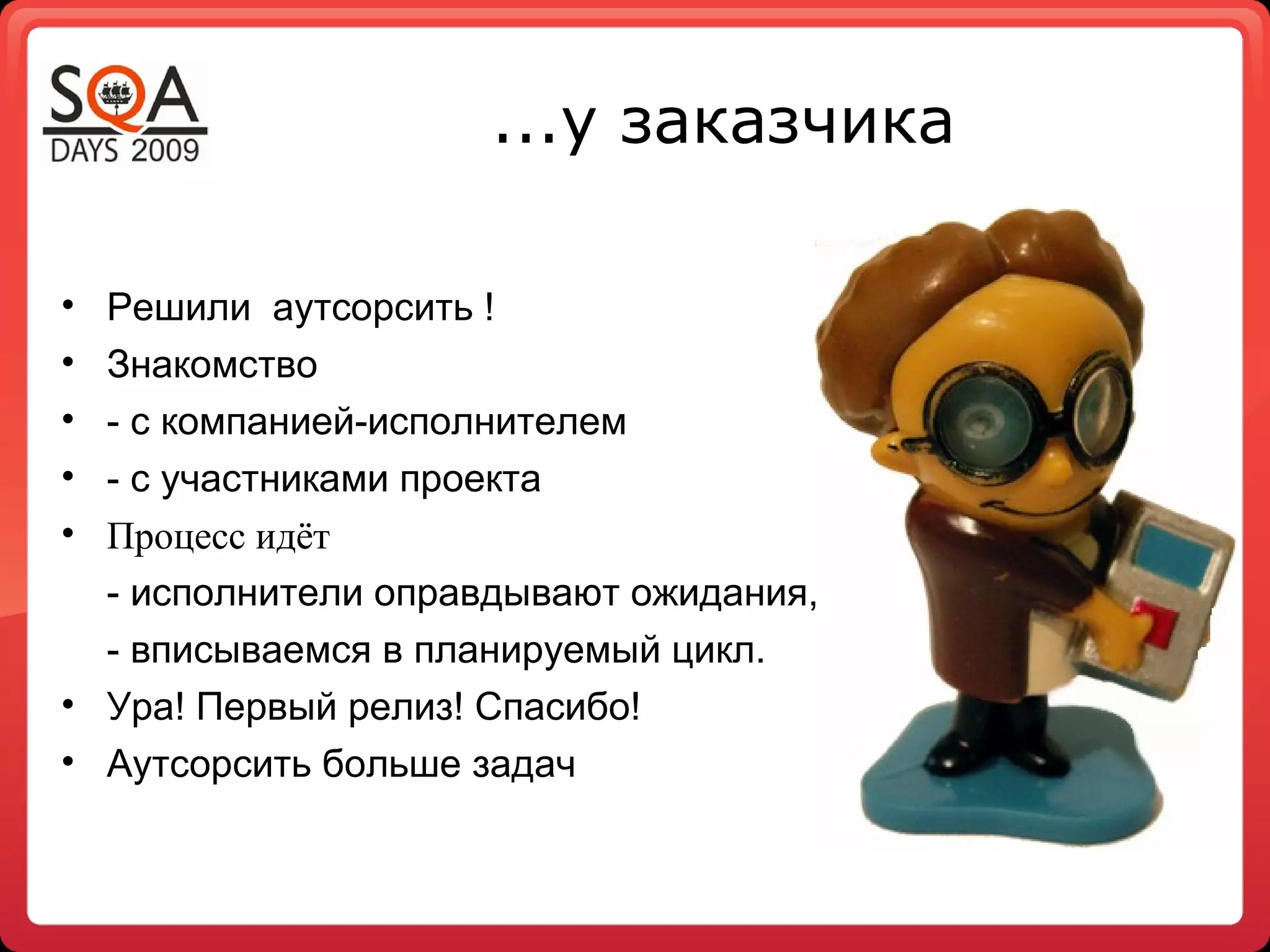 ...у заказчика

• Решили аутсорсить !
• Знакомство
• - с компанией-исполнителем
• - с участниками проекта
• Процесс идёт
  - исполнители оправдывают ожидания,
  - вписываемся в планируемый цикл.
• Ура! Первый релиз! Спасибо!
• Аутсорсить больше задач
 