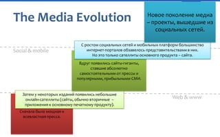 The Media Evolution
Social & mobile

Новое поколение медиа
– проекты, вышедшие из
социальных сетей.

С ростом социальных сетей и мобильных платформ большинство
интернет-порталов обзавелось представительствами в них.
Но это только сателлиты основного продукта – сайта.

Вдруг появились сайты-гиганты,
ставшие абсолютно
самостоятельными от прессы и
популярными, прибыльными СМИ.

Затем у некоторых изданий появились небольшие
онлайн-сателлиты (сайты, обычно вторичные –
приложения к основному печатному продукту).
Сначала была мощная и
всевластная пресса.

Web & www

 
