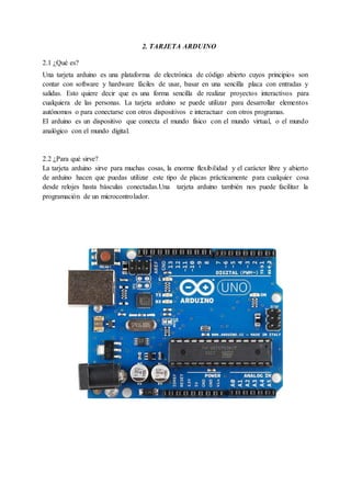 2. TARJETA ARDUINO
2.1 ¿Qué es?
Una tarjeta arduino es una plataforma de electrónica de código abierto cuyos principios son
contar con software y hardware fáciles de usar, basar en una sencilla placa con entradas y
salidas. Esto quiere decir que es una forma sencilla de realizar proyectos interactivos para
cualquiera de las personas. La tarjeta arduino se puede utilizar para desarrollar elementos
autónomos o para conectarse con otros dispositivos e interactuar con otros programas.
El arduino es un dispositivo que conecta el mundo físico con el mundo virtual, o el mundo
analógico con el mundo digital.
2.2 ¿Para qué sirve?
La tarjeta arduino sirve para muchas cosas, la enorme flexibilidad y el carácter libre y abierto
de arduino hacen que puedas utilizar este tipo de placas prácticamente para cualquier cosa
desde relojes hasta básculas conectadas.Una tarjeta arduino también nos puede facilitar la
programación de un microcontrolador.
 