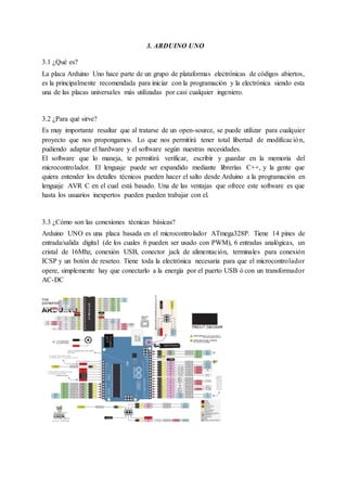 3. ARDUINO UNO
3.1 ¿Qué es?
La placa Arduino Uno hace parte de un grupo de plataformas electrónicas de códigos abiertos,
es la principalmente recomendada para iniciar con la programación y la electrónica siendo esta
una de las placas universales más utilizadas por casi cualquier ingeniero.
3.2 ¿Para qué sirve?
Es muy importante resaltar que al tratarse de un open-source, se puede utilizar para cualquier
proyecto que nos propongamos. Lo que nos permitirá tener total libertad de modificación,
pudiendo adaptar el hardware y el software según nuestras necesidades.
El software que lo maneja, te permitirá verificar, escribir y guardar en la memoria del
microcontrolador. El lenguaje puede ser expandido mediante librerías C++, y la gente que
quiera entender los detalles técnicos pueden hacer el salto desde Arduino a la programación en
lenguaje AVR C en el cual está basado. Una de las ventajas que ofrece este software es que
hasta los usuarios inexpertos pueden pueden trabajar con el.
3.3 ¿Cómo son las conexiones técnicas básicas?
Arduino UNO es una placa basada en el microcontrolador ATmega328P. Tiene 14 pines de
entrada/salida digital (de los cuales 6 pueden ser usado con PWM), 6 entradas analógicas, un
cristal de 16Mhz, conexión USB, conector jack de alimentación, terminales para conexión
ICSP y un botón de reseteo. Tiene toda la electrónica necesaria para que el microcontrolador
opere, simplemente hay que conectarlo a la energía por el puerto USB ó con un transformador
AC-DC
 