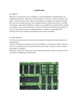 4. HARDWARE
4.1 ¿Qué es?
Hardware es la parte física de un ordenador o sistema informático. Está formado por los
componentes eléctricos, electrónicos, electromecánicos, tales como circuitos de cables y luz,
placas, memorias, discos duros, dispositivos periféricos y cualquier otro material en estado
físico que sea necesario para hacer que el equipo funcione. También el monitor y el teclado
son llamados componentes periféricos. Arduino es una plataforma de hardware libre, basada
en una placa con un microcontrolador y un entorno de desarrollo, diseñada para facilitar el
uso de la electrónica en proyectos multidisciplinares. Arduino es una plataforma de
hardware abierto que facilita la programación de un microcontrolador.
4.2 ¿Para qué sirve?
-El hardware introduce datos al sistema del pc mediante comandos del teclado numéricos y
alfanuméricos.
-Gracias al hardware las señales acústicas del micrófono se convierten en señales eléctricas.
-En un pc con pantalla táctil, el hardware permite seleccionar, mediante botones virtuales,
las opciones y comandos.
-Recibe las órdenes del software para que un documento pueda ser impreso haciendo uso de
un hardware complementario (impresora).
 