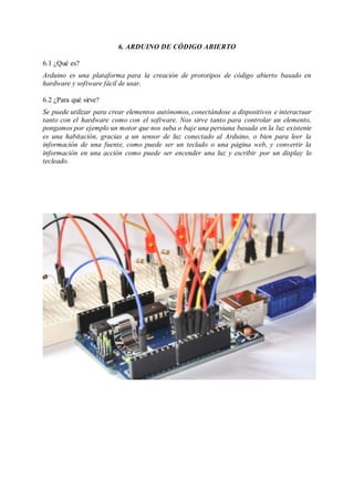 6. ARDUINO DE CÓDIGO ABIERTO
6.1 ¿Qué es?
Arduino es una plataforma para la creación de prototipos de código abierto basado en
hardware y software fácil de usar.
6.2 ¿Para qué sirve?
Se puede utilizar para crear elementos autónomos, conectándose a dispositivos e interactuar
tanto con el hardware como con el software. Nos sirve tanto para controlar un elemento,
pongamos por ejemplo un motor que nos suba o baje una persiana basada en la luz existente
es una habitación, gracias a un sensor de luz conectado al Arduino, o bien para leer la
información de una fuente, como puede ser un teclado o una página web, y convertir la
información en una acción como puede ser encender una luz y escribir por un display lo
tecleado.
 