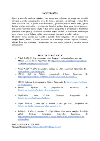7. CONCLUSIÓN
Como se esperaba desde un principio, este trabajo que realizamos en equipo nos permitió
aprender y ampliar conocimientos sobre los temas a consultar. La tecnología avanza de la
mano con el día a día, es gracias a esta herramienta, que forma parte de nuestra rutina, que se
facilitan muchas actividades, y precisamente la tarjeta arduino forma parte de este progreso.
Esta es una plataforma de uso sencillo y fácil acceso que permite la programación de distintos
proyectos tecnológicos y electrónicos de manera simple, es decir, se deben tener aprendizajes
sobre el tema, pero la facilidad radica en su estructura de manejo accesible y eficaz.
El anterior trabajo también nos recordó lo increíble de la inteligencia del ser humano que
siempre innova, inventa y facilita por medio de la tecnología muchos aspectos cotidianos,
además de su gran creatividad y compromiso, fue muy ameno compartir y encontrar nuevos
conocimientos
FUENTES DE CONSULTA
- Yúbal, F. (2.018). Qué es Arduino, cómo funciona y qué puedes hacer con uno.
México. Xakata Basics. Recuperado de : https://www.xataka.com/basics/que-arduino-
como-funciona-que-puedes-hacer-uno
- Varas, A. (2.019). ¿Qué es Arduino?. Santiago de Chile. Arduino.cl. Recuperado de:
https://arduino.cl/que-es-arduino/
- (2.016). Qué es Arduino. Aprendiendo Arduino. Recuperado de:
https://aprendiendoarduino.wordpress.com/2016/12/11/que-es-arduino-2/
- (2.018). Software de programación. Velneo. Recuperado de: https://velneo.es/software-
de-programacion/
- Ecured. Software de programación. Recuperado de:
https://www.ecured.cu/Software_de_programacion
- Significados. com (2.019). Hardware. Recuperado de:
https://www.significados.com/hardware/
- Aquae fundación. ¿Sabes qué es Arduino y para qué sirve?. Recuperado de:
https://www.fundacionaquae.org/sabes-arduino-sirve/
- Rebolledo, R. (2.019). Arduino: El código abierto y los nuevos modelos de trabajo
global. República Dominicana. JodoroBot. Recuperado de:
http://arduinodominicana.org/arduino-el-codigo-abierto-y-los-nuevos-modelos-de-
trabajo-global/
BLOGS DE CADA INTEGRANTE:
Alan Joel Cardona: https://elusodelastic2411.blogspot.com/
 