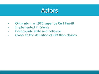 Actors
• Originate in a 1973 paper by Carl Hewitt
• Implemented in Erlang
• Encapsulate state and behavior
• Closer to the definition of OO than classes
 