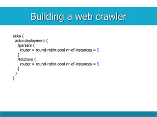 Building a web crawler
akka {
actor.deployment {
/parsers {
router = round-robin-pool nr-of-instances = 5
}
/fetchers {
router = round-robin-pool nr-of-instances = 5
}
}
}
 