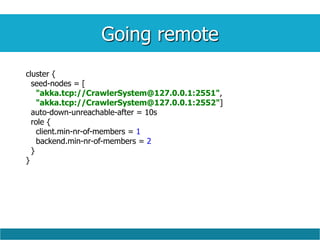Going remote
cluster {
seed-nodes = [
"akka.tcp://CrawlerSystem@127.0.0.1:2551",
"akka.tcp://CrawlerSystem@127.0.0.1:2552"]
auto-down-unreachable-after = 10s
role {
client.min-nr-of-members = 1
backend.min-nr-of-members = 2
}
}
 