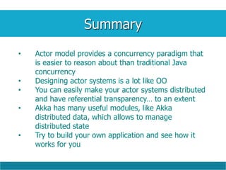 Summary
• Actor model provides a concurrency paradigm that
is easier to reason about than traditional Java
concurrency
• Designing actor systems is a lot like OO
• You can easily make your actor systems distributed
and have referential transparency… to an extent
• Akka has many useful modules, like Akka
distributed data, which allows to manage
distributed state
• Try to build your own application and see how it
works for you
 