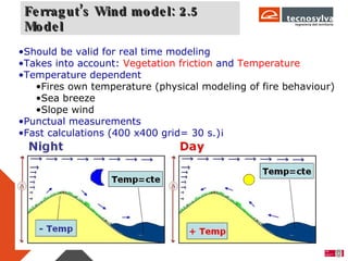 Ferragut’s Wind model: 2.5 Model Should be valid for real time modeling Takes into account:  Vegetation friction  and  Temperature Temperature dependent Fires own temperature (physical modeling of fire behaviour) Sea breeze Slope wind Punctual measurements Fast calculations (400 x400 grid= 30 s.)¡ 