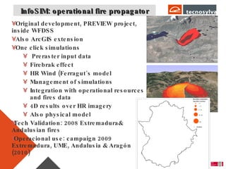InfoSIM: operational fire propagator Original development, PREVIEW project, inside WFDSS Also ArcGIS extension One click simulations Preraster input data Firebrak effect HR Wind (Ferragut´s model Management of simulations Integration with operational resources and fires data 4D results over HR imagery Also physical model Tech Validation: 2008 Extremadura& Andalusian fires Operacional use: campaign 2009 Extremadura, UME, Andalusia & Aragón (2010) 