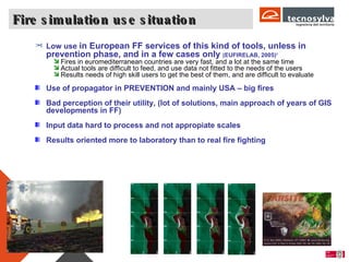 Fire simulation use situation Page  Low use  in European FF services of this kind of tools, unless in prevention phase, and in a few cases only  (EUFIRELAB, 2005) 1 Fires in euromediterranean countries are very fast, and a lot at the same time  Actual tools are difficult to feed, and use data not fitted to the needs of the users  Results needs of high skill users to get the best of them, and are difficult to evaluate Use of propagator in PREVENTION and mainly USA – big fires  Bad perception of their utility, (lot of solutions, main approach of years of GIS developments in FF) Input data hard to process and not appropiate scales  Results oriented more to laboratory than to real fire fighting 