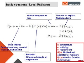 Basic equations: Local Radiation Radiation Diffusion depends on  temperature Wind effects: Depends not only on wind but also on flame tilt There is no explicit Radiation term u:  temperature e:  enthalpy y:  fuel amount G(u):  Multivalued operator for moisture f(u,y)  reaction function  (Arrenius type) Vertical temperature loos 