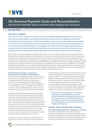 White Paper Study
                                                                                                                   Case




On-Demand Payment Cards and Personalization
New business model offers choice to cardholders while mitigating risk to card issuers.

By George Wolbert


EXECUTIVE SUMMARY
The current economic contraction, increased consumer choice enabled by digital technology, and consumers’ more
discerning consumption patterns set the platform for the personalization trend and its adoption across industries,
including financial services. Innovation is all the more imperative as credit card issuers face negative annualized returns
for the first time in over 30 years. This report outlines the benefits to financial institutions (FIs) of implementing end-to-
end, on-demand and personalized payment card strategies to meet niche markets and mitigate operational risks, such
as excess inventory. The benefits aren’t limited to large FIs alone, but also extend to small- and mid-sized issuers with
existing payment card program portfolios and to those either entering the market for the first time or re-entering it.

The first section of this report highlights the effects of the current economic climate on FIs that are being forced to reevaluate
their portfolios to respond to changes in consumer behavior. Next, this report will demonstrate the value of offering personalized
payment cards including credit, debt or prepaid. The pinnacle of affinity, personalized cards lift rates of cardholder acquisition
and retention while attaining front-of-wallet status by leveraging consumers’ greater expectations of choice. Finally, this report will
discuss the new on-demand card manufacturing model (ODCM) for personalized card fulfillment, which offers advantages over the
expense and the significant lead time required by the traditional fulfillment model. The integration of ODCM and personalization

                                             Case Study Name
provides three key benefits for FIs, including (1) centralized program billing, (2) a single point of contact for issue resolution and
(3) cost reductions across the card production lifecycle. Together, personalization and ODCM provide FIs with a strategy that will
energize that bottom-line growth that has been elusive during these leaner economic times.

On the brink of change: meeting the                                  indicators directly correlate with more discriminating consumer
post-recession consumer’s expectations                               consumption patterns and higher sensitivity to prices. At the
Economic indicators suggest the country is slowly emerging           same time, Web 2.0 is increasingly providing consumers the
from recession. In the wake of the financial crisis, however,        platform for seeking out the best prices, access to customer
unemployment levels are hovering at historic levels,                 reviews and the ability to customize products to better reflect
homeowners are adjusting to the new reality of upside-               their distinct preferences or passions. In other words, as
down mortgages and lawmakers are passing new legislation             consumers tighten their purse strings, they have become
on credit lending practices in an attempt to prevent similar         more discerning with product purchases. They are seeking out
scenarios in the future. Meanwhile, some consumers seem              unique products that are more reflective of their preferences
to be harboring a lingering sentiment of mistrust toward FIs.        and passions, and they are using technology to find them.

                                                                          Consumers’ post-recession decline in discretionary
The American Bankers Association estimates that “10,000
                                                                          spending will impact profitability across industry
payment card transactions are made every second around
                                                                          verticals, including FIs and payment card issuers.3 In this
the world.”1 The Federal Reserve recently reported that U.S.
                                                                          new economic environment, differentiated products
consumer revolving debt continues to hover just under $1
                                                                          that heighten consumer choice and resonate with the
trillion, the majority of which constitutes revolving credit card
                                                                          increasingly digitally-versed consumer will buttress FIs
debt.”2 Despite these robust numbers, today’s picture doesn’t
                                                                          struggling to drive growth.
look quite as rosy for FIs as in the past. According to a recent
TowerGroup report, consumers have responded to the financial
                                                                     CHOICE: HIGHLY VALUED, NOT OPTIONAL
crisis by saving “at historic rates of over six percent.” Now
limiting their dependence on credit cards, consumers’ use            The digital age propels the expectation of choice
of payment cards is shifting from credit to debit. Additionally,     Choice and personalization are the new norms across
the amount loaded on prepaid cards is on the rise.                   industries. The trajectory of the digital age has enabled access
                                                                     to a broad array of information and highly influenced consumer
Unemployment rates are lingering at new heights near 10              expectations. Organizations continue to innovate with products
percent and consumer confidence remains low.3 These key              and services, reducing time to market and often delivering



                     ,                 ,           ,
 