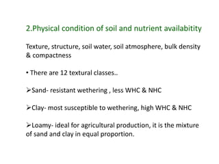 2.Physical condition of soil and nutrient availabitity
Texture, structure, soil water, soil atmosphere, bulk density
& compactness
• There are 12 textural classes..
Sand- resistant wethering , less WHC & NHC
Clay- most susceptible to wethering, high WHC & NHC
Loamy- ideal for agricultural production, it is the mixture
of sand and clay in equal proportion.
 