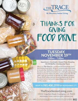 Join us at The Trace for a professional networking event
and holiday food drive. Bring in nonperishable food items
to benefit the Northshore Food Bank, and for every item
donated, you will be entered to win a $50 gift card good for
dining at an area restaurant. Also, enter to win the 50/50
raffle, with net proceeds to benefit ALZ Walk Louisiana.
Please RSVP today, and join local professionals for what
promises to be a fun event supporting a pair of most
worthy causes.
Appetizers | Cocktails | Grand Prize Drawing
50/50 Raffle | Community Tours
TheTraceSeniorLiving.com
19432 Crawford Road, Covington, LA 70433
INDEPENDENT LIVING | ASSISTED LIVING | MEMORY CARE
Prices, plans and programs are subject to change or withdrawal without notice. Owned and operated by
Discovery Senior Living. Void where prohibited by law. ©2019 Discovery Senior Living. TT-0131 10/19
RSVP TO 985.400.2999 BY NOVEMBER 17TH
TUESDAY,
NOVEMBER 19TH
5:00pm - 7:00pm
THANKS FOR
GIVING
FOOD DRIVE
 