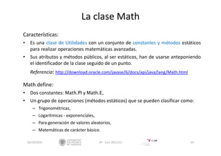 La clase Math
Características:
• Es una clase de Utilidades con un conjunto de constantes y métodos estáticos
para realizar operaciones matemáticas avanzadas.
• Sus atributos y métodos públicos, al ser estáticos, han de usarse anteponiendo
el identificador de la clase seguido de un punto.
Referencia: http://download.oracle.com/javase/6/docs/api/java/lang/Math.html
Math define:
• Dos constantes: Math.PI y Math.E,
• Un grupo de operaciones (métodos estáticos) que se pueden clasificar como:
– Trigonométricas,
– Logarítmicas ‐ exponenciales,
– Para generación de valores aleatorios,
– Matemáticas de carácter básico.
26/10/2011 10IIP ‐ Curs 2011/12
 