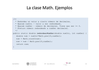 La clase Math. Ejemplos
/**
* Redondea un valor a cierto número de decimales.
* @param numIni - valor a ser redondeado.
* @param numDec – número de decimales. Tiene que ser >= 0.
* @return número redondeado a numDec decimales.
*/
public static double redondearNumDec(double numIni, int numDec) {
double num = numIni*Math.pow(10,numDec);
num = Math.round(num);
num = num / Math.pow(10,numDec);
return num;
}
26/10/2011 IIP ‐ Curs 2011/12 15
 