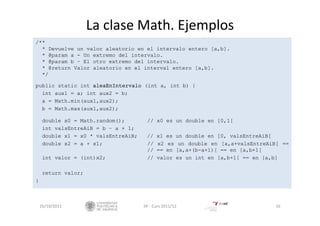 La clase Math. Ejemplos
/**
* Devuelve un valor aleatorio en el intervalo entero [a,b].
* @param a - Un extremo del intervalo.
* @param b – El otro extremo del intervalo.
* @return Valor aleatorio en el interval entero [a,b].
*/
public static int aleaEnIntervalo (int a, int b) {
int aux1 = a; int aux2 = b;
a = Math.min(aux1,aux2);
b = Math.max(aux1,aux2);
double x0 = Math.random(); // x0 es un double en [0,1[
int valsEntreAiB = b – a + 1;
double x1 = x0 * valsEntreAiB; // x1 es un double en [0, valsEntreAiB[
double x2 = a + x1; // x2 es un double en [a,a+valsEntreAiB[ ==
// == en [a,a+(b-a+1)[ == en [a,b+1[
int valor = (int)x2; // valor es un int en [a,b+1[ == en [a,b]
return valor;
}
26/10/2011 IIP ‐ Curs 2011/12 16
 
